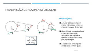 TRANSMISSÃO DE MOVIMENTO CIRCULAR
05/06/2023
Observações :
 A maior polia executa um
menor número de voltas no
mesmo intervalo de tempo .
 O sentido de giro das polias é
o mesmo quando são
acopladas por correias e
opostos quando acoplados
por engrenagens.
 A velocidade escalar para
ambos será sempre igual .
 
