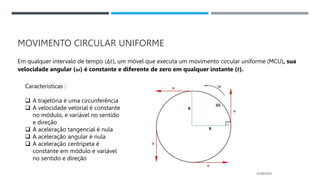 MOVIMENTO CIRCULAR UNIFORME
Em qualquer intervalo de tempo (Δ𝑡), um móvel que executa um movimento circular uniforme (MCU), sua
velocidade angular (𝝎) é constante e diferente de zero em qualquer instante (𝒕).
05/06/2023
Características :
 A trajetória é uma circunferência
 A velocidade vetorial é constante
no módulo, e variável no sentido
e direção
 A aceleração tangencial é nula
 A aceleração angular é nula
 A aceleração centrípeta é
constante em módulo e variável
no sentido e direção
 