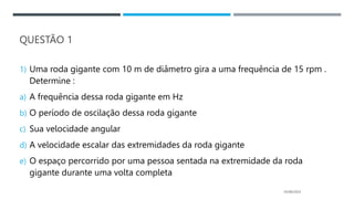 QUESTÃO 1
1) Uma roda gigante com 10 m de diâmetro gira a uma frequência de 15 rpm .
Determine :
a) A frequência dessa roda gigante em Hz
b) O período de oscilação dessa roda gigante
c) Sua velocidade angular
d) A velocidade escalar das extremidades da roda gigante
e) O espaço percorrido por uma pessoa sentada na extremidade da roda
gigante durante uma volta completa
05/06/2023
 