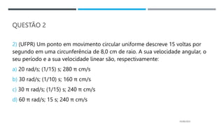 QUESTÃO 2
2) (UFPR) Um ponto em movimento circular uniforme descreve 15 voltas por
segundo em uma circunferência de 8,0 cm de raio. A sua velocidade angular, o
seu período e a sua velocidade linear são, respectivamente:
a) 20 rad/s; (1/15) s; 280 π cm/s
b) 30 rad/s; (1/10) s; 160 π cm/s
c) 30 π rad/s; (1/15) s; 240 π cm/s
d) 60 π rad/s; 15 s; 240 π cm/s
05/06/2023
 