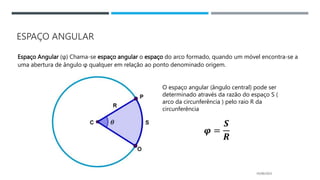 ESPAÇO ANGULAR
Espaço Angular (φ) Chama-se espaço angular o espaço do arco formado, quando um móvel encontra-se a
uma abertura de ângulo φ qualquer em relação ao ponto denominado origem.
05/06/2023
O espaço angular (ângulo central) pode ser
determinado através da razão do espaço S (
arco da circunferência ) pelo raio R da
circunferência
𝝋 =
𝑺
𝑹
 