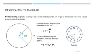 DESLOCAMENTO ANGULAR
05/06/2023
Deslocamento angular é a variação do ângulo central quando um corpo se desloca de um ponto a outro
em uma trajetória circular .
O deslocamento angular pode
ser determinado por :
𝜟𝝋 =
𝜟𝑺
𝑹
O deslocamento angular
também pode ser definido
como:
𝜟𝝋 = 𝝋 − 𝝋1
2 Relógio
 