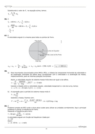 10
Substituindo o valor de T
F na equação acima, temos:
P P
R E
D
F R
T R
R

 
06. C
A A
A
B B
B
A
B
1
f 100 Hz T 0,01 s
f
6000 1
f Hz 100 Hz T 0,01 s
60 f
T
1
T
   
    
 
07. E
A velocidade angular é a mesma para todos os pontos da Terra.
eq SJ
eq SJ SJ eq SJ
v v
v v cos 1700 0,93 v 1.580m s.
R R cos
           

08.
a) Para movimentos sincronizados entre MHS e MCU, o módulo da componente horizontal da velocidade e
da aceleração centrípeta da esfera deve corresponder com a velocidade e a aceleração da massa,
respectivamente, para as mesmas posições horizontais.
Assim, a velocidade angular do sistema massa-mola deve ser igual a da esfera.
2
k 100 N m
25 s 5 rad s
m 4 kg

      
Usando a relação entre a velocidade angular, velocidade tangencial e o raio da curva, temos:
v R v 25 rad s 0,2 m v 1 m s
       
b) A expressão para o período do sistema massa-mola é:
m
T 2
k
 
Isolando a massa, ficamos com:
 
2
2
2 2
2 2
0,62 100 N m
m T k
T 4 m m 0,975 kg 1 kg
k 4 4


       
 
09. C
Problema simples de MCU onde o aluno deve cuidar para utilizar as unidades corretamente. Aqui o principal
problema é colocar a frequência em hertz.
Passando a frequência para hertz:
1 Hz
f 30 rpm f 0,5 Hz
60 rpm
   
A velocidade angular em função da frequência é dada por:
2 f
  
Assim:
2 05 Hz rad s
       
 