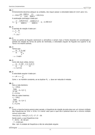 Exercícios Complementares
11
10. C
Primeiramente devemos adequar as unidades, isto requer passar a velocidade dada em km h para m s.
km 1000 m 1 h
v 432,0 120,0 m s
h 1 km 3600 s
   
A aceleração centrípeta é dada por:
 
2
2 2 2
2
c c
120,0 m s
v 14400 m s
a a 2,400 m s
R 6000 m 6000 m
    
11. B
O período de rotação é dado por:
1
1 2
T
f
T 2 

 

  
12. B
Como as partes do foguete reentraram a atmosfera e caíram mais a frente (levando em consideração o
sentido de rotação da Terra) do ponto de reentrada, a velocidade angular do foguete era superior à da
Terra e no mesmo sentido.
13. D
Temos que:
2 2 rad
4
t
s
3
3 rad s
  
  


  
14. B
Como são duas voltas, temos:
s 2 2 R 2 2 3,14 5
v
t t 12
v 5,2 m s
     
  
 
 
15. B
A velocidade angular é dada por:
v
v R
R
    
Como v se mantém constante, ao se duplicar R,  deve ser reduzida à metade.
16. A
Para a roda dianteira:
d d d
d
d
v 2 R f
7200
2 0,3 f
12 60
f 5,5 Hz
 
   


Para as rodas traseiras:
t t t
t
t
v 2 R f
7200
2 0,4 f
12 60
f 4,2 Hz
 
   


17. A
Como a mancha branca parece estar parada, a frequência de rotação da polia deve ser um número múltiplo
das frequências de 9 Hz e 12 Hz. E o menor valor para o qual isto é possível deve ser o mínimo múltiplo
comum entre eles:
   
2 2 2 2
mmc 9,12 mmc 3 ,3 2 3 2 36
    
Sendo assim, a sua frequência é de:
f 36 Hz 36 60 rpm
f 2160 rpm
  
 
Obs: rpm é unidade de frequência e não de velocidade angular.
 