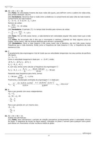 12
18. 02 + 04 + 32 = 38.
[01] Falsa. As velocidades lineares das duas rodas são iguais, pois definem como a cadeira de rodas anda,
pois ambas deslocam 18,0 m.
[02] Verdadeira. Devemos fazer a razão entre a distância e o comprimento de cada volta da roda traseira.
Comprimento da roda traseira:
t t t
C 2 R 2 3 0,3 m C 1,8 m
       
Número de voltas:
18 m
N N 10 voltas
1,8 m
  
[04] Verdadeira. O período (T) é o tempo total dividido pelo número de voltas:
t 10 s
T T T 1,0 s
N 10

    
[08] Falsa. Por ser três vezes menor, a roda dianteira tem velocidade angular três vezes maior que a roda
traseira.
[16] Falsa. No enunciado não é dito que o movimento é retilíneo, podendo ter feito alguma curva no
trajeto, sendo assim, não há certeza absoluta para afirmar a proposição.
[32] Verdadeira. Como a roda traseira é três vezes maior que a dianteira, ela tem três vezes menos
frequência que a roda dianteira. Então como a frequência da roda traseira é 1 Hz, a frequência da roda
dianteira é3 Hz.
19. C
O acoplamento das engrenagens é de tal modo que as velocidades tangenciais nos seus pontos de periferia
são iguais.
A B C
v v v
 
Como a velocidade tangencial é dada por: v 2 R f,
  então:
2 A A
R f 2
  B B
R f 2
  C C
A A B B C C
R f
R f R f R f
 
E, com isso, temos como calcular a frequência da engrenagem C :
A A
A A C C C C C
C
R f 20 cm 120 rpm
R f R f f f f 96 rpm
R 25 cm

      
Passando essa frequência para hertz, temos:
C C
1 Hz
f 96 rpm f 1,6 Hz
60 rpm
   
Finalmente, a aceleração centrípeta da engrenagem C é dada por:
 
   
2
2 2
2
C
c C
C
4 0,25 m
2 0,25 m 1,6 Hz
v
a
R 0,25 m
 
  
  
 
2
1
1,6 s
0,25 m


 
2
c C
a 25,6 m s
 
20. A
Para o par girando com eixos independentes:
C C
50 20
C C
50 20
C
50
C
20
v v
50 20
2
5

    

 

Para o par girando em um mesmo eixo:
E E
50 20
E
50
E
20
1
  

 

21. 02 + 04 + 08 = 14.
Análise das afirmativas:
[01] Falsa. Para calcularmos o período de rotação precisamos primeiramente achar a velocidade mínima
do piloto. O diagrama de forças na figura abaixo, indicados no piloto 2 servem para qualquer outro piloto
que efetua um movimento circular na altura média do globo.
 