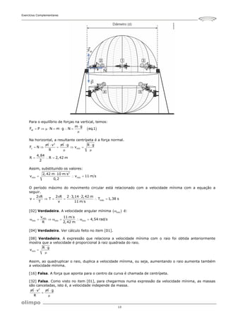 Exercícios Complementares
13
Para o equilíbrio de forças na vertical, temos:
 
at
m g
F P N m g N eq.1

       

Na horizontal, a resultante centrípeta é a força normal.
c
m
F N
 
2
v m
R

 mín
g R g
v
 
 
 
4,84
R R 2,42 m
2
  
Assim, substituindo os valores:
2
mín mín
2,42 m 10 m s
v v 11 m s
0,2

  
O período máximo do movimento circular está relacionado com a velocidade mínima com a equação a
seguir.
máx
2 R 2 R 2 3,14 2,42 m
v T T 1,38 s
T v 11 m s
   
     
[02] Verdadeira. A velocidade angular mínima  
mín
 é:
mín
mín mín mín
v 11 m s
4,54 rad s
R 2,42 m
       
[04] Verdadeira. Ver cálculo feito no item [01].
[08] Verdadeira. A expressão que relaciona a velocidade mínima com o raio foi obtida anteriormente
mostra que a velocidade é proporcional à raiz quadrada do raio.
mín
R g
v



Assim, ao quadruplicar o raio, duplica a velocidade mínima, ou seja, aumentando o raio aumenta também
a velocidade mínima.
[16] Falsa. A força que aponta para o centro da curva é chamada de centrípeta.
[32] Falsa. Como visto no item [01], para chegarmos numa expressão da velocidade mínima, as massas
são canceladas, isto é, a velocidade independe da massa.
m 2
v m
R


g


 