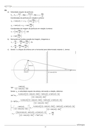 14
22.
a) Velocidade angular da partícula:
 
2
cp m
m r
mv BQ
F F BQv BQ
r r m

       
Coordenadas da partícula em relação à antena:
 
 
p p
p p
BQ
x r cos t r x r cos t 1
m
BQ
y r sen t y r sen t
m
 
 
     
 
 
 
 
 
     
 
Coordenadas da imagem da partícula em relação à antena:
i
i
BQ
x r cos t 1 2ut
m
BQ
y r sen t
m
 
 
  
 
 
 
 
 
  
 
b) Derivando as funções posição da imagem, chegamos a:
i
i
i
x
i
y
dx rBQ BQ
v sen t 2u
dt m m
dy rBQ BQ
v cos t
dt m m
 
   
 
 
 
   
 
c) Sendo  o ângulo da antena com a horizontal para determinado instante t, temos:
 
 
r sen t
tg
r 1 cos t 2ut

 
 
  
 
Sendo A
 a velocidade angular da antena, derivando a relação, obtemos:
   
     
 
 
 
   
     
 
 
 
 
 
   
2
A 2
2
A 2
2
A
r cos t r 1 cos t 2ut r sen t r sen t 2u
sec
r 1 cos t 2ut
r cos t r 1 cos t 2ut r sen t r sen t 2u
1 tg
r 1 cos t 2ut
r cos t r 1 cos t 2
r sen t
1
r 1 cos t 2ut
   
         
 
 
 
 
  
 
   
         
 
 
   
 
  
 
 
      

 
 
  
 
 
  
 
 
 
     
 
 
   
   
 
 
   
2
A 2
2 2
ut r sen t r sen t 2u
r 1 cos t 2ut
r 2u t cos t sen t r cos t 1 BQ
,
m
r 1 cos t 2ut r sen t
   
    
 
 
 
  
 
 
       
 
    
 
    
 
 