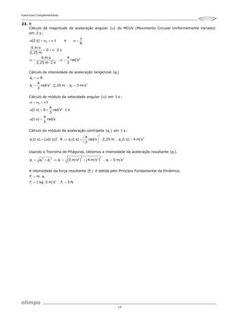 Exercícios Complementares
15
23. B
Cálculo da magnitude da aceleração angular ( )
 do MCUV (Movimento Circular Uniformemente Variado)
em 2 s :
0
2
v
(2 s) t e
R
6 m s
0 2 s
2,25 m
6 m s 4
rad s
2,25 m 2 s 3
      
   
    

Cálculo da intensidade da aceleração tangencial t
(a )
t
2 2
t t
a R
4
a rad s 2,25 m a 3 m s
3
 
   
Cálculo do módulo da velocidade angular ( )
 em 1 s :
0
2
t
4
(1 s) 0 rad s 1 s
3
4
(1 s) rad s
3
    
   
 
Cálculo do módulo da aceleração centrípeta c
(a ) em 1 s :
2
2 2
c c c
4
a (1 s) ( (1 s)) R a (1 s) rad s 2,25 m a (1 s) 4 m s
3
 
       
 
 
Usando o Teorema de Pitágoras, obtemos a intensidade da aceleração resultante r
(a ).
   
2 2
2 2 2 2 2
r t c r r
a a a a 3 m s 4 m s a 5 m s
      
A intensidade da força resultante r
(F ) é obtida pelo Princípio Fundamental da Dinâmica.
r r
2
r r
F m a
F 1 kg 5 m s F 5 N
 
   
 