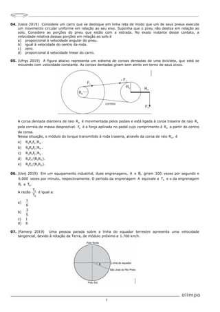 2
04. (Uece 2019) Considere um carro que se desloque em linha reta de modo que um de seus pneus execute
um movimento circular uniforme em relação ao seu eixo. Suponha que o pneu não desliza em relação ao
solo. Considere as porções do pneu que estão com a estrada. No exato instante desse contato, a
velocidade relativa dessas porções em relação ao solo é
a) proporcional à velocidade angular do pneu.
b) igual à velocidade do centro da roda.
c) zero.
d) proporcional à velocidade linear do carro.
05. (Ufrgs 2019) A figura abaixo representa um sistema de coroas dentadas de uma bicicleta, que está se
movendo com velocidade constante. As coroas dentadas giram sem atrito em torno de seus eixos.
A coroa dentada dianteira de raio D
R é movimentada pelos pedais e está ligada à coroa traseira de raio E
R
pela correia de massa desprezível. P
F é a força aplicada no pedal cujo comprimento é P
R a partir do centro
da coroa.
Nessa situação, o módulo do torque transmitido à roda traseira, através da coroa de raio E
R , é
a) E P P D
R R F R .
b) E D P P
R R F R .
c) D P P E
R R F R .
d) P P E D
R F (R R ).
e) E P P D
R F (R R ).
06. (Uerj 2019) Em um equipamento industrial, duas engrenagens, A e B, giram 100 vezes por segundo e
6.000 vezes por minuto, respectivamente. O período da engrenagem A equivale a A
T e o da engrenagem
B, a B
T .
A razão A
B
T
T
é igual a:
a)
1
6
b)
3
5
c) 1
d) 6
07. (Famerp 2019) Uma pessoa parada sobre a linha do equador terrestre apresenta uma velocidade
tangencial, devido à rotação da Terra, de módulo próximo a 1.700 km h.
 