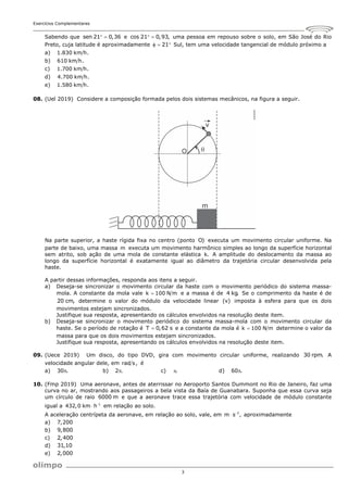 Exercícios Complementares
3
Sabendo que sen 21 0,36
  e cos 21 0,93,
  uma pessoa em repouso sobre o solo, em São José do Rio
Preto, cuja latitude é aproximadamente 21
   Sul, tem uma velocidade tangencial de módulo próximo a
a) 1.830 km h.
b) 610 km h.
c) 1.700 km h.
d) 4.700 km h.
e) 1.580 km h.
08. (Uel 2019) Considere a composição formada pelos dois sistemas mecânicos, na figura a seguir.
Na parte superior, a haste rígida fixa no centro (ponto O) executa um movimento circular uniforme. Na
parte de baixo, uma massa m executa um movimento harmônico simples ao longo da superfície horizontal
sem atrito, sob ação de uma mola de constante elástica k. A amplitude do deslocamento da massa ao
longo da superfície horizontal é exatamente igual ao diâmetro da trajetória circular desenvolvida pela
haste.
A partir dessas informações, responda aos itens a seguir.
a) Deseja-se sincronizar o movimento circular da haste com o movimento periódico do sistema massa-
mola. A constante da mola vale k 100 N m
 e a massa é de 4 kg. Se o comprimento da haste é de
20 cm, determine o valor do módulo da velocidade linear (v) imposta à esfera para que os dois
movimentos estejam sincronizados.
Justifique sua resposta, apresentando os cálculos envolvidos na resolução deste item.
b) Deseja-se sincronizar o movimento periódico do sistema massa-mola com o movimento circular da
haste. Se o período de rotação é T 0,62 s
 e a constante da mola é k 100 N m
 determine o valor da
massa para que os dois movimentos estejam sincronizados.
Justifique sua resposta, apresentando os cálculos envolvidos na resolução deste item.
09. (Uece 2019) Um disco, do tipo DVD, gira com movimento circular uniforme, realizando 30 rpm. A
velocidade angular dele, em rad s, é
a) 30 .
 b) 2 .
 c) .
 d) 60 .

10. (Fmp 2019) Uma aeronave, antes de aterrissar no Aeroporto Santos Dummont no Rio de Janeiro, faz uma
curva no ar, mostrando aos passageiros a bela vista da Baía de Guanabara. Suponha que essa curva seja
um círculo de raio 6000 m e que a aeronave trace essa trajetória com velocidade de módulo constante
igual a 1
432,0 km h
 em relação ao solo.
A aceleração centrípeta da aeronave, em relação ao solo, vale, em 2
m s ,

 aproximadamente
a) 7,200
b) 9,800
c) 2,400
d) 31,10
e) 2,000
 