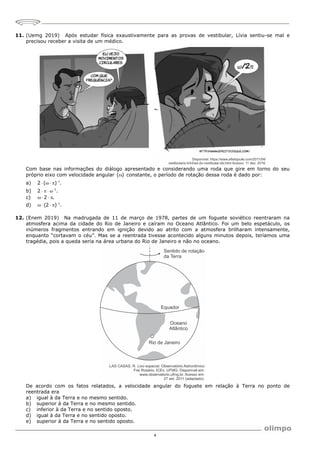 4
11. (Uemg 2019) Após estudar física exaustivamente para as provas de vestibular, Lívia sentiu-se mal e
precisou receber a visita de um médico.
Com base nas informações do diálogo apresentado e considerando uma roda que gire em torno do seu
próprio eixo com velocidade angular ( )
 constante, o período de rotação dessa roda é dado por:
a) 1
2 ( ) .

   
b) 1
2 .

   
c) 2 .
   
d) 1
(2 ) .

   
12. (Enem 2019) Na madrugada de 11 de março de 1978, partes de um foguete soviético reentraram na
atmosfera acima da cidade do Rio de Janeiro e caíram no Oceano Atlântico. Foi um belo espetáculo, os
inúmeros fragmentos entrando em ignição devido ao atrito com a atmosfera brilharam intensamente,
enquanto “cortavam o céu”. Mas se a reentrada tivesse acontecido alguns minutos depois, teríamos uma
tragédia, pois a queda seria na área urbana do Rio de Janeiro e não no oceano.
De acordo com os fatos relatados, a velocidade angular do foguete em relação à Terra no ponto de
reentrada era
a) igual à da Terra e no mesmo sentido.
b) superior à da Terra e no mesmo sentido.
c) inferior à da Terra e no sentido oposto.
d) igual à da Terra e no sentido oposto.
e) superior à da Terra e no sentido oposto.
 