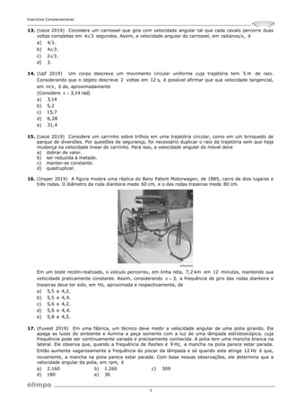 Exercícios Complementares
5
13. (Uece 2019) Considere um carrossel que gira com velocidade angular tal que cada cavalo percorre duas
voltas completas em 4 3
 segundos. Assim, a velocidade angular do carrossel, em radianos s, é
a) 4 3.
b) 4 3.

c) 2 3.

d) 3.
14. (Upf 2019) Um corpo descreve um movimento circular uniforme cuja trajetória tem 5 m de raio.
Considerando que o objeto descreve 2 voltas em 12 s, é possível afirmar que sua velocidade tangencial,
em m s, é de, aproximadamente
(Considere 3,14 rad)
 
a) 3,14
b) 5,2
c) 15,7
d) 6,28
e) 31,4
15. (Uece 2019) Considere um carrinho sobre trilhos em uma trajetória circular, como em um brinquedo de
parque de diversões. Por questões de segurança, foi necessário duplicar o raio da trajetória sem que haja
mudança na velocidade linear do carrinho. Para isso, a velocidade angular do móvel deve
a) dobrar de valor.
b) ser reduzida à metade.
c) manter-se constante.
d) quadruplicar.
16. (Insper 2019) A figura mostra uma réplica do Benz Patent Motorwagen, de 1885, carro de dois lugares e
três rodas. O diâmetro da roda dianteira mede 60 cm, e o das rodas traseiras mede 80 cm.
Em um teste recém-realizado, o veículo percorreu, em linha reta, 7,2 km em 12 minutos, mantendo sua
velocidade praticamente constante. Assim, considerando 3,
  a frequência de giro das rodas dianteira e
traseiras deve ter sido, em Hz, aproximada e respectivamente, de
a) 5,5 e 4,2.
b) 5,5 e 4,4.
c) 5,6 e 4,2.
d) 5,6 e 4,4.
e) 5,8 e 4,5.
17. (Fuvest 2019) Em uma fábrica, um técnico deve medir a velocidade angular de uma polia girando. Ele
apaga as luzes do ambiente e ilumina a peça somente com a luz de uma lâmpada estroboscópica, cuja
frequência pode ser continuamente variada e precisamente conhecida. A polia tem uma mancha branca na
lateral. Ele observa que, quando a frequência de flashes é 9 Hz, a mancha na polia parece estar parada.
Então aumenta vagarosamente a frequência do piscar da lâmpada e só quando esta atinge 12 Hz é que,
novamente, a mancha na polia parece estar parada. Com base nessas observações, ele determina que a
velocidade angular da polia, em rpm, é
a) 2.160 b) 1.260 c) 309
d) 180 e) 36
 