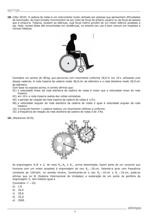 6
18. (Ufsc 2019) A cadeira de rodas é um instrumento muito utilizado por pessoas que apresentam dificuldades
de locomoção. As mais simples movimentam-se por meio da força do próprio usuário ou da força da pessoa
que a empurra. Todavia, existem as elétricas, cuja força motriz provém de um motor elétrico acoplado a
ela. Hoje, muitas delas são encontradas em residências, no entanto seu uso é bem comum em hospitais e
clínicas médicas.
Considere um senhor de 80 kg que percorreu com movimento uniforme 18,0 m em 10 s utilizando uma
dessas cadeiras. A roda traseira da cadeira mede 60,0 cm de diâmetro e a roda dianteira mede 20,0 cm
de diâmetro.
Com base no exposto acima, é correto afirmar que:
01) a velocidade linear da roda dianteira da cadeira de rodas é maior que a velocidade linear da roda
traseira.
02) em 10 s a roda traseira realiza dez voltas completas.
04) o período de rotação da roda traseira da cadeira de rodas é 1,0 s.
08) a velocidade angular da roda dianteira da cadeira de rodas é igual à velocidade angular da roda
traseira.
16) o conjunto homem + cadeira realizou um movimento retilíneo e uniforme.
32) a frequência de rotação da roda dianteira da cadeira de rodas é de 3 Hz.
19. (Mackenzie 2019)
As engrenagens A, B e C, de raios A B
R , R e C
R , acima desenhadas, fazem parte de um conjunto que
funciona com um motor acoplado à engrenagem de raio A
R 20 cm,
 fazendo-a girar com frequência
constante de 120 rpm, no sentido horário. Conhecendo-se o raio B
R 10 cm
 e C
R 25 cm,
 pode-se
afirmar que no SI (Sistema Internacional de Unidades) a aceleração de um ponto da periferia da
engrenagem C, tem módulo igual a
(Considere 2
10)
 
a) 1,6
b) 16,0
c) 25,6
d) 32,0
e) 2560
 