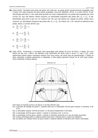 Exercícios Complementares
7
20. (Uece 2019) Considere dois pares de polias. Em cada par, as polias giram mecanicamente acopladas uma
à outra. Em cada conjunto de duas polias acopladas, uma tem diâmetro 20 cm e a outra 50 cm. O par
identificado pela letra C tem cada polia girando em eixos independentes e as polias são acoplados por uma
correia (C) que não desliza. Nesse conjunto, as velocidades angulares das polias são C
20
 e C
50.
 O par
identificado pela letra E gira em um mesmo eixo (E) que não desliza em relação às polias. Nesse outro
conjunto, as velocidades angulares das polias são E
20
 e E
50.
 Os índices 20 e 50 indicam os diâmetros das
polias. Assim, é correto afirmar que
a)
C
50
C
20
2
5



e
E
50
E
20
1.



b)
C
50
C
20
1



e
E
50
E
20
5
.
2



c)
C
50
C
20
5
2



e
E
50
E
20
1.



d)
C
50
C
20
1



e
E
50
E
20
2
.
5



21. (Ufsc 2019) Finalmente, o momento mais aguardado pela plateia do Circo da Física: o Globo. Em uma
esfera de aço com 4,84 m de diâmetro cujo coeficiente de atrito entre o pneu e o aço é 0,2, cinco
destemidos pilotos fazem manobras radicais com suas motos. No ponto alto da apresentação, o Globo se
abre, deixando a plateia apreensiva e extasiada, e três pilotos parecem flutuar no ar com suas motos,
como mostrado na figura abaixo.
Com base no exposto acima e na figura, é correto afirmar que:
01) o período da rotação do piloto 1, quando está com a velocidade mínima para realizar a manobra, é de
2,0 s.
02) a velocidade angular mínima do piloto 1 é de aproximadamente 4,54 rad s.
04) a velocidade mínima para o piloto 1 realizar a manobra é de 11,0 m s.
08) a velocidade mínima para o piloto 1 realizar a manobra aumenta se o raio do Globo aumentar.
16) a força centrífuga sobre o sistema piloto-moto tem o sentido para o centro da trajetória.
32) um piloto com massa menor do que o piloto 1 poderia realizar a manobra com menor velocidade.
 