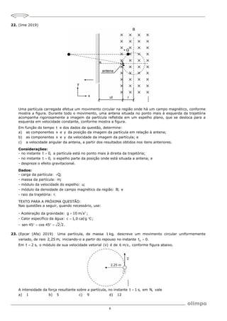 8
22. (Ime 2019)
Uma partícula carregada efetua um movimento circular na região onde há um campo magnético, conforme
mostra a figura. Durante todo o movimento, uma antena situada no ponto mais à esquerda da trajetória
acompanha rigorosamente a imagem da partícula refletida em um espelho plano, que se desloca para a
esquerda em velocidade constante, conforme mostra a figura.
Em função do tempo t e dos dados da questão, determine:
a) as componentes x e y da posição da imagem da partícula em relação à antena;
b) as componentes x e y da velocidade da imagem da partícula; e
c) a velocidade angular da antena, a partir dos resultados obtidos nos itens anteriores.
Considerações:
- no instante t 0,
 a partícula está no ponto mais à direita da trajetória;
- no instante t 0,
 o espelho parte da posição onde está situada a antena; e
- despreze o efeito gravitacional.
Dados:
- carga da partícula: Q;

- massa da partícula: m;
- módulo da velocidade do espelho: u;
- módulo da densidade de campo magnético da região: B; e
- raio da trajetória: r.
TEXTO PARA A PRÓXIMA QUESTÃO:
Nas questões a seguir, quando necessário, use:
- Aceleração da gravidade: 2
g 10 m s ;

- Calor específico da água: c 1,0 cal g C;
 
- sen 45 cos 45 2 2.
   
23. (Epcar (Afa) 2019) Uma partícula, de massa 1 kg, descreve um movimento circular uniformemente
variado, de raio 2,25 m, iniciando-o a partir do repouso no instante 0
t 0.

Em t 2 s,
 o módulo de sua velocidade vetorial (v)

é de 6 m s, conforme figura abaixo.
A intensidade da força resultante sobre a partícula, no instante t 1 s,
 em N, vale
a) 1 b) 5 c) 9 d) 12
 