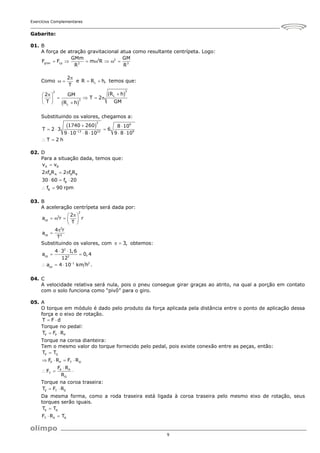 Exercícios Complementares
9
Gabarito:
01. B
A força de atração gravitacional atua como resultante centrípeta. Logo:
2 2
grav cp 2 3
GMm GM
F F m R
R R
      
Como
2
T

  e L
R R h,
  temos que:
 
 
3
2
L
3
L
R h
2 GM
T 2
T GM
R h


 
   
 
  
Substituindo os valores, chegamos a:
 
3
9
13 22 9
1740 260 8 10
T 2 3 6
9 10 8 10 9 8 10
T 2 h

 
  
    
 
02. D
Para a situação dada, temos que:
A B
A A B B
B
B
v v
2 f R 2 f R
30 60 f 20
f 90 rpm

  
  
 
03. B
A aceleração centrípeta será dada por:
2
2
cp
2
cp 2
2
a r r
T
4 r
a
T

 
    
 


Substituindo os valores, com 3,
  obtemos:
2
cp 2
1 2
cp
4 3 1,6
a 0,4
12
a 4 10 km h .

 
 
  
04. C
A velocidade relativa será nula, pois o pneu consegue girar graças ao atrito, na qual a porção em contato
com o solo funciona como “pivô” para o giro.
05. A
O torque em módulo é dado pelo produto da força aplicada pela distância entre o ponto de aplicação dessa
força e o eixo de rotação.
T F d
 
Torque no pedal:
P P P
T F R
 
Torque na coroa dianteira:
Tem o mesmo valor do torque fornecido pelo pedal, pois existe conexão entre as peças, então:
P D
P P T D
P P
T
D
T T
F R F R
F R
F
R

   

  
Torque na coroa traseira:
E T E
T F R
 
Da mesma forma, como a roda traseira está ligada à coroa traseira pelo mesmo eixo de rotação, seus
torques serão iguais.
E R
T E R
T T
F R T

 
 