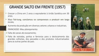 GRANDE SALTO EM FRENTE (1957)
• Crescer a China em 2 anos o equivalente à União Soviética em 30
anos;
• Mao Tsé-tung, conclamou os camponeses a produzir em larga
escala;
• Aumento da produção em diversos setores urbanos e industriais.
• FRANCASSO: Mau planejamento:
Falta de canais de escoamento;
Falta de estradas, portos e ferrovias para o deslocamento das
grandes colheitas, dos pescados e dos produtos industrializados
para as outras partes do país.
 