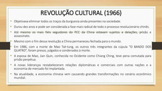 REVOLUÇÃO CULTURAL (1966)
• Objetivava eliminar todos os traços da burguesia ainda presentes na sociedade.
• Durou dez anos e pode ser considerada a fase mais radical de todo o processo revolucionário chinês.
• Até mesmo os mais fiéis seguidores do PCC da China estavam sujeitos a delações, prisão e
assassinato.
• Mesmo com o fim dessa revolução a China permaneceu fechada para o mundo.
• Em 1986, com a morte de Mao Tsé-tung, os outros três integrantes da cúpula “O BANDO DOS
QUATRO”, foram presos, julgados e condenados à morte.
• A esposa de Mao, Jian Quin, conhecida no Ocidente como Chiang Ching, teve pena comutada para
prisão perpétua.
• A novas lideranças restabeleceram relações diplomáticas e comerciais com outras nações e a
economia de mercado foi implantada.
• Na atualidade, a economia chinesa vem causando grandes transformações no cenário econômico
mundial.
 