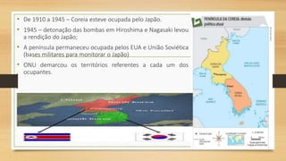 • De 1910 a 1945 – Coreia esteve ocupada pelo Japão.
• 1945 – detonação das bombas em Hiroshima e Nagasaki levou
a rendição do Japão;
• A península permaneceu ocupada pelos EUA e União Soviética
(bases militares para monitorar o Japão)
• ONU demarcou os territórios referentes a cada um dos
ocupantes.
 