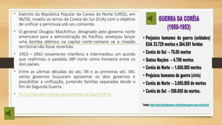 • Exército da República Popular da Coreia do Norte (URSS), em
06/50, invadiu as terras da Coreia do Sul (EUA) com o objetivo
de unificar a península sob seu comando.
• O general Douglas MacArthur, designado pelo governo norte
americano para a administração do Pacífico, ameaçou lançar
uma bomba atômica na capital norte-coreano se a invasão
territorial não fosse revertida.
• 1953 – ONU novamente interferiu e intermediou um acordo
que reafirmou o paralelo 38º norte como fronteira entre os
dois países.
• Entre as ultimas décadas do séc. XX e as primeiras séc. XXI,
vários governos buscaram aproximar os dois governos e
possibilitar a unificação, juntando famílias separadas desde o
fim da Segunda Guerra.
• As Coreias são marcas persistentes da Guerra Fria.
 