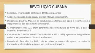 REVOLUÇÃO CUBANA
• Conseguiu emancipação política em 1898 dos espanhóis.
• Após emancipação, Cuba passou a sofrer intervenções dos EUA.
• Utilizando a Doutrina Monroe, os estadunidenses forneceram apoio e reconheceram a
independência dos países latino-americanos.
• As intervenções dos EUA, eram garantidas pela constituição do novo país, à qual foi
inserida a Emenda PLATT.
• A ditadura de FULGENCIO BATISTA (1933-1949 e 1952-1959), agravou as desigualdades
sociais e a exploração das classes trabalhadoras.
• Considerado fantoche dos EUA, pois as usinas produtoras de açúcar, os meios de
transporte, a eletricidade, estavam sob controle estrangeiro.
 