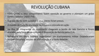 REVOLUÇÃO CUBANA
• FIDEL CATRO e seus companheiros fazem oposição ao governo e planejam um golpe
contra o ditador (26/07/54).
• O golpe não foi bem sucedido e seus líderes foram presos.
• A invasão de Cuba foi planejada no México e colocada em ação.
• Na ilha, 82 integrantes do movimento chegaram a bordo do iate Gamma e foram
atacados pela força aérea colocada à disposição de Batista pelos EUA.
• Refugiados em Sierra Maestra organizaram um acampamento militar. Estabeleceram
também hospitais, escolas de alfabetização e a Rádio Rebelde.
 