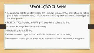 REVOLUÇÃO CUBANA
• A luta contra Batista foi intensificada em 1958. No início de 1959, com a fuga de Batista
para a República Dominicana, FIDEL CASTRO tomou o poder e anunciou a formação de
um novo governo.
• FIDEL CASTRO, anunciou medidas para amenizar a pobreza na ilha.
Controle de preço dos alimentos básicos;
Novas leis para os salários;
Reformas na educação visando à alfabetização de todos os cubanos;
Promoveu a construção de hospitais e a nacionalização das empresas estrangeiras.
 
