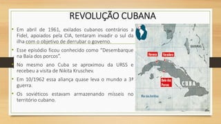 REVOLUÇÃO CUBANA
• Em abril de 1961, exilados cubanos contrários a
Fidel, apoiados pela CIA, tentaram invadir o sul da
ilha com o objetivo de derrubar o governo.
• Esse episódio ficou conhecido como “Desembarque
na Baía dos porcos”.
• No mesmo ano Cuba se aproximou da URSS e
recebeu a visita de Nikita Kruschev.
• Em 10/1962 essa aliança quase leva o mundo a 3ª
guerra.
• Os soviéticos estavam armazenando mísseis no
território cubano.
 
