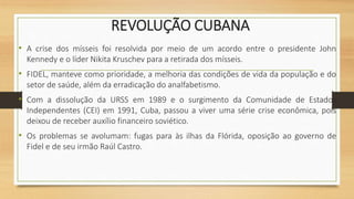 REVOLUÇÃO CUBANA
• A crise dos mísseis foi resolvida por meio de um acordo entre o presidente John
Kennedy e o líder Nikita Kruschev para a retirada dos mísseis.
• FIDEL, manteve como prioridade, a melhoria das condições de vida da população e do
setor de saúde, além da erradicação do analfabetismo.
• Com a dissolução da URSS em 1989 e o surgimento da Comunidade de Estados
Independentes (CEI) em 1991, Cuba, passou a viver uma série crise econômica, pois
deixou de receber auxílio financeiro soviético.
• Os problemas se avolumam: fugas para às ilhas da Flórida, oposição ao governo de
Fidel e de seu irmão Raúl Castro.
 