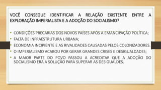 VOCÊ CONSEGUE IDENTIFICAR A RELAÇÃO EXISTENTE ENTRE A
EXPLORAÇÃO IMPERIALISTA E A ADOÇÃO DO SOCIALISMO?
• CONDIÇÕES PRECARIAS DOS NOVOS PAÍSES APÓS A EMANCIPAÇÃO POLÍTICA;
• FALTA DE INFRAESTRUTURA URBANA;
• ECONOMIA INCIPIENTE E AS RIVALIDADES CAUSADAS PELOS COLONIZADORES.
• O IMPERIALISMO ACABOU POR GERAR GRANDES CRISES E DESIGUALDADES;
• A MAIOR PARTE DO POVO PASSOU A ACREDITAR QUE A ADOÇÃO DO
SOCIALISMO ERA A SOLUÇÃO PARA SUPERAR AS DESIGUALDES.
 