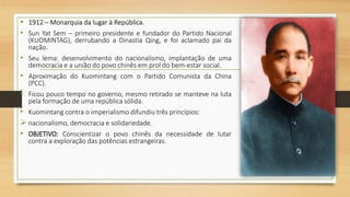• 1912 – Monarquia da lugar à República.
• Sun Yat Sem – primeiro presidente e fundador do Partido Nacional
(KUOMINTAG), derrubando a Dinastia Qing, e foi aclamado pai da
nação.
• Seu lema: desenvolvimento do nacionalismo, implantação de uma
democracia e a união do povo chinês em prol do bem-estar social.
• Aproximação do Kuomintang com o Partido Comunista da China
(PCC).
• Ficou pouco tempo no governo, mesmo retirado se manteve na luta
pela formação de uma república sólida.
• Kuomintang contra o imperialismo difundiu três princípios:
 nacionalismo, democracia e solidariedade.
• OBJETIVO: Conscientizar o povo chinês da necessidade de lutar
contra a exploração das potências estrangeiras.
 