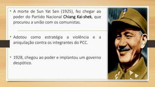 • A morte de Sun Yat Sen (1925), fez chegar ao
poder do Partido Nacional Chiang Kai-shek, que
procurou a união com os comunistas.
• Adotou como estratégia a violência e a
aniquilação contra os integrantes do PCC.
• 1928, chegou ao poder e implantou um governo
despótico.
 