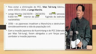 • Para evitar a eliminação do PCC, Mao Tsé-tung liderou,
entre 1933 e 1934, a Longa Marcha.
• Longa Marcha (16/10/34 – 20/10/35) 100 mil pessoas
9.650 Km interior do país fugindo do exército
nacionalista.
• 1936 – os japoneses invadiram a Manchúria e destruíram
consideravelmente a vida da população civil.
• Com a invasão japonesa do Kuomintang e do PCC (liderado
por Mao Tsé-tung), foram obrigados a unir forças para
combater a invasão japonesa.
 