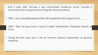 • Para a ação, Mao Tsé-tung e seus comandados receberam armas, munição e
treinamento tático do governo de Chiang Kai-shek (presidente)
• 1945 – com a rendição japonesa Mao Tsé-tung deram início à guerra civil.
• 1949 – Mao tsé-tung vence e assumi o poder implantando a República Popular da
China.
• Chiang Kai-shek, fugiu para a Ilha de Formosa (Taiwan) implantando um governo
capitalista.
 