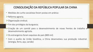 CONSOLIDAÇÃO DA REPÚBLICA POPULAR DA CHINA
• Medidas de cunho socialistas foram postas em prática:
Reforma agraria;
Organização sindical;
Fim dos privilégios da burguesia;
Criação de um comitê para o desenvolvimento de novas frentes de trabalho e
desenvolvimento agrícola.
Os estrangeiros foram expulsos do país (800 mil)
• Com o auxílio da União Soviética, a China desenvolveu sua produção industrial.
(energia, ferro, aço, carvão)
 
