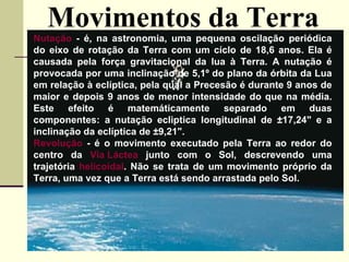 Movimentos da Terra Nutação  - é, na astronomia, uma pequena oscilação periódica do eixo de rotação da Terra com um cíclo de 18,6 anos. Ela é causada pela força gravitacional da lua à Terra. A nutação é provocada por uma inclinação de 5,1º do plano da órbita da Lua em relação à eclíptica, pela qual a Precesão é durante 9 anos de maior e depois 9 anos de menor intensidade do que na média. Este efeito é matemáticamente separado em duas componentes: a nutação ecliptica longitudinal de ±17,24" e a inclinação da eclíptica de ±9,21".  Revolução  - é o movimento executado pela Terra ao redor do centro da  Via Láctea  junto com o Sol, descrevendo uma trajetória  helicoidal . Não se trata de um movimento próprio da Terra, uma vez que a Terra está sendo arrastada pelo Sol.   