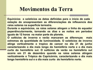 Movimentos da Terra Equinicios  e solsticios as datas definidas para o inicio de cada  estação do anoapresentam as diferenciações da infleuencia dos raios solares na superficie terrestre.  Durante o equinócios, os raios solares atingem a linha do equador peperdincularmente, tornando os dias e as noites em períodos iguais de 12 horas  na maior parte do planete. O solticios de inverno e verão marcaram as diferenças  mais extremas da quantidade de luminosidade.  O solsticios de inverno atinge verticalmente o tropico de cancer no dia 21 de junho caracterizando o dia mais longo do hemisfério norte e o dia mais curto do hemisfério sul. O solticios de verão no hemisfério sul ocorre em 21 de dezembro quando os raios solares atingem verticalmente o Trópico de Capricórnio, caracterizando o dia mais longo hemisfério sul e o dia mais curto  do hemisfério norte. 