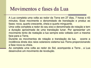 Movimentos e fases da Lua A Lua completa uma volta ao redor da Terra em 27 dias, 7 horas e 43 minutos. Esse movimento e denomidado de translação e produz as fases: nova, quarto crescente, cheia e quarto minguante. Uma volta completa a redor do seu eixo e denominada de rotação e tem a duração aproximada de uma translação lunar. Por apresentar um movimento lento de roatação a lua sempre esta voltada com a mesma face para a Terra. Durante os movimentos de rotação e translação da lua,  ocorre a incidência direta dos raios solaresno sistema lua /Terra proporcionando a fase nova ou cheia. Ao completa uma volta ao redor do Sol, acompanda a Terra , a Lua desenvolve um movimento de revolução.  