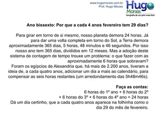 www.hugomorais.com.br
                                               Prof. Hugo Morais




         Ano bissexto: Por que a cada 4 anos fevereiro tem 29 dias?

     Para girar em torno de si mesmo, nosso planeta demora 24 horas. Já
             para dar uma volta completa em torno do Sol, a Terra demora
 aproximadamente 365 dias, 5 horas, 48 minutos e 46 segundos. Por isso
    nosso ano tem 365 dias, divididos em 12 meses. Mas a adoção deste
 sistema de contagem de tempo trouxe um problema: o que fazer com as
                                aproximadamente 6 horas que sobravam?
  Foram os egípcios de Alexandria que, há mais de 2.200 anos, tiveram a
ideia de, a cada quatro anos, adicionar um dia a mais ao calendário, para
compensar as seis horas restantes (um arredondamento das 5h48m46s).

                                                        Faça as contas:
                                       6 horas do 1º ano + 6 horas do 2º
                          + 6 horas do 3º + 6 horas do 4º ano = 24 horas
 Dá um dia certinho, que a cada quatro anos aparece na folhinha como o
                                              dia 29 do mês de fevereiro.
 