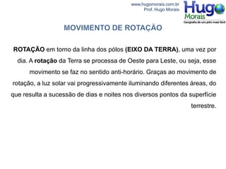 www.hugomorais.com.br
                                               Prof. Hugo Morais




ROTAÇÃO em torno da linha dos pólos (EIXO DA TERRA), uma vez por
  dia. A rotação da Terra se processa de Oeste para Leste, ou seja, esse
      movimento se faz no sentido anti-horário. Graças ao movimento de
rotação, a luz solar vai progressivamente iluminando diferentes áreas, do
que resulta a sucessão de dias e noites nos diversos pontos da superfície
                                                                   terrestre.
 