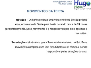 www.hugomorais.com.br
                                             Prof. Hugo Morais




         Rotação – O planeta realiza uma volta em torno do seu próprio
        eixo, ocorrendo de Oeste para Leste durando cerca de 24 horas
aproximadamente. Esse movimento é o responsável pelo ciclo dos dias e
                                                                 das noites.


     Translação – Movimento que a Terra realiza em torno do Sol. Esse
        movimento completo dura 365 dias 5 horas e 48 minutos, sendo
                                   responsável pelas estações do ano.
 