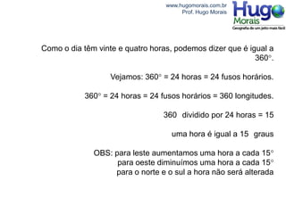 www.hugomorais.com.br
                                       Prof. Hugo Morais




Como o dia têm vinte e quatro horas, podemos dizer que é igual a
                                                           360°.

                   Vejamos: 360° = 24 horas = 24 fusos horários.

           360° = 24 horas = 24 fusos horários = 360 longitudes.

                                 360 dividido por 24 horas = 15

                                    uma hora é igual a 15 graus

              OBS: para leste aumentamos uma hora a cada 15°
                    para oeste diminuímos uma hora a cada 15°
                   para o norte e o sul a hora não será alterada
 