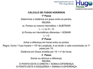 www.hugomorais.com.br
                                                      Prof. Hugo Morais



                      CÁLCULO DE FUSOS HORÁRIOS
                                    1º Passo
                Determinar a distância em graus entre os pontos.
                                    REGRA:
                 a) Pontos no mesmo Hemisfério = SUBTRAIR
                                 L – L ou O – O
                 b) Pontos em Hemisférios diferentes = SOMAR
                                      L+O
                                    2º Passo
                  Achar a diferença em horas entre os pontos.
Regra: Como 1 fuso horário = 15º de Longitude, é só dividir o valor encontrado no 1º
                                  passo por 15.
                Distância em Graus dividido por 15 = nº de horas.
                                    3 Passo
                         Somar ou diminuir a diferença.
                                    REGRA:
              O PONTO ESTÁ À DIREITA = SOMA A DIFERENÇA
           O PONTO ESTÁ À ESQUERDA = DIMINUI A DIFERENÇA
 