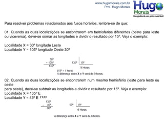 www.hugomorais.com.br
                                                           Prof. Hugo Morais




Para resolver problemas relacionados aos fusos horários, lembre-se de que:

01. Quando as duas localizações se encontrarem em hemisférios diferentes (oeste para leste
ou viceversa), deve-se somar as longitudes e dividir o resultado por 15º. Veja o exemplo:

Localidade X = 30º longitude Leste
Localidade Y = 105º longitude Oeste 30º




02. Quando as duas localizações se encontrarem num mesmo hemisfério (leste para leste ou
oeste
para oeste), deve-se subtrair as longitudes e dividir o resultado por 15º. Veja o exemplo:
Localidade X = 135º E
Localidade Y = 45º E 135º
 