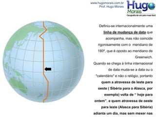 www.hugomorais.com.br
     Prof. Hugo Morais




     Definiu-se internacionalmente uma
        linha de mudança de data que
         acompanha, mas não coincide
     rigorosamente com o meridiano de
    180º, que é oposto ao meridiano de
                             Greenwich.
 Quando se chega à linha internacional
           de data muda-se a data ou o
   "calendário" e não o relógio, portanto
       quem a atravessa de leste para
    oeste ( Sibéria para o Alasca, por
         exemplo) volta de “ hoje para
  ontem”, e quem atravessa de oeste
       para leste (Alasca para Sibéria)
 adianta um dia, mas sem mexer nas
 