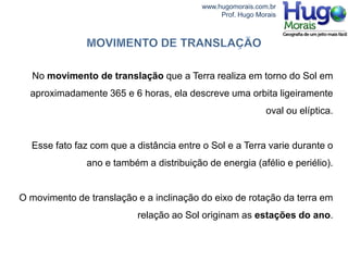 www.hugomorais.com.br
                                               Prof. Hugo Morais




  No movimento de translação que a Terra realiza em torno do Sol em
  aproximadamente 365 e 6 horas, ela descreve uma orbita ligeiramente
                                                             oval ou elíptica.


  Esse fato faz com que a distância entre o Sol e a Terra varie durante o
               ano e também a distribuição de energia (afélio e periélio).


O movimento de translação e a inclinação do eixo de rotação da terra em
                           relação ao Sol originam as estações do ano.
 