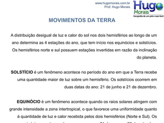 www.hugomorais.com.br
                                                   Prof. Hugo Morais




A distribuição desigual de luz e calor do sol nos dois hemisférios ao longo de um
 ano determina as 4 estações do ano, que tem início nos equinócios e solstícios.
 Os hemisférios norte e sul possuem estações invertidas em razão da inclinação
                                                                       do planeta.


SOLSTÍCIO é um fenômeno acontece no período do ano em que a Terra recebe
    uma quantidade maior de luz sobre um hemisfério. Os solstícios ocorrem em
                             duas datas do ano: 21 de junho e 21 de dezembro.


    EQUINÓCIO é um fenômeno acontece quando os raios solares atingem com
grande intensidade a zona intertropical, o que favorece uma uniformidade quanto
    à quantidade de luz e calor recebida pelos dois hemisférios (Norte e Sul). Os
 