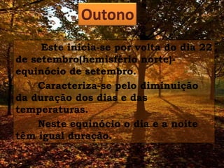 Outono
Este inicia-se por volta do dia 22
de setembro(hemisfério norte)equinócio de setembro.
Caracteriza-se pelo diminuição
da duração dos dias e das
temperaturas.
Neste equinócio o dia e a noite
têm igual duração.

 