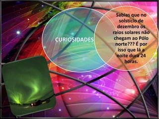 Sabias que no
solstício de
dezembro os
raios solares não
chegam ao Pólo
norte??? É por
isso que lá a
noite dura 24
horas.

 
