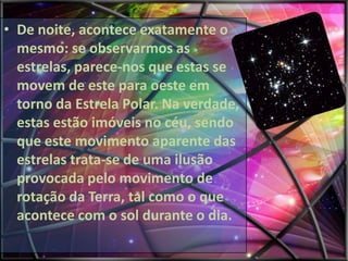 • De noite, acontece exatamente o
mesmo: se observarmos as
estrelas, parece-nos que estas se
movem de este para oeste em
torno da Estrela Polar. Na verdade,
estas estão imóveis no céu, sendo
que este movimento aparente das
estrelas trata-se de uma ilusão
provocada pelo movimento de
rotação da Terra, tal como o que
acontece com o sol durante o dia.

 